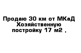 Продаю 30 км от МКаД Хозяйственную постройку 17 м2 , 